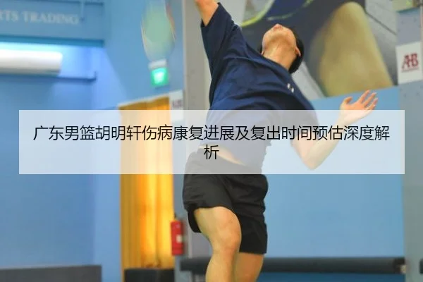广东男篮胡明轩伤病康复进展及复出时间预估深度解析