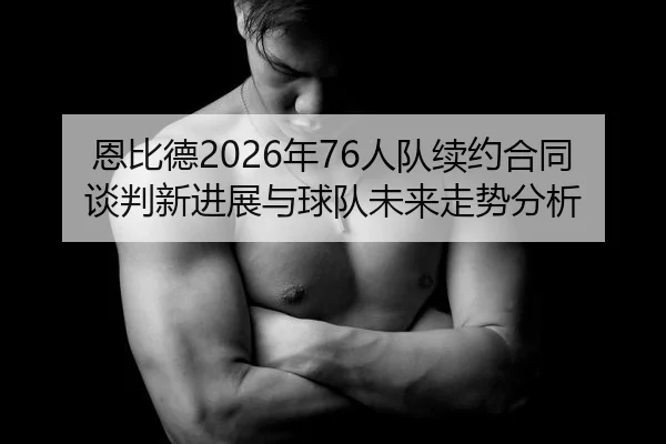 恩比德2026年76人队续约合同谈判新进展与球队未来走势分析